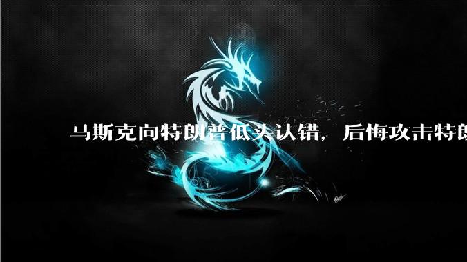 马斯克向特朗普低头认错，后悔攻击特朗普，背后的原因是什么？